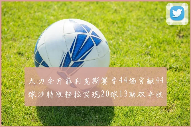 火力全开菲利克斯赛季44场贡献44球沙特联轻松实现20球13助双丰收