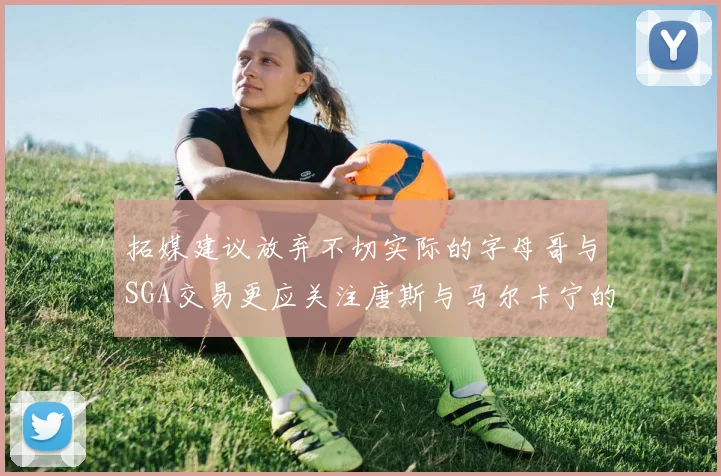 拓媒建议放弃不切实际的字母哥与SGA交易更应关注唐斯与马尔卡宁的潜力
