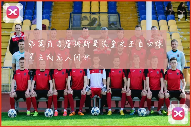 弗莱直言詹姆斯是流量之王自由球员去向无人问津