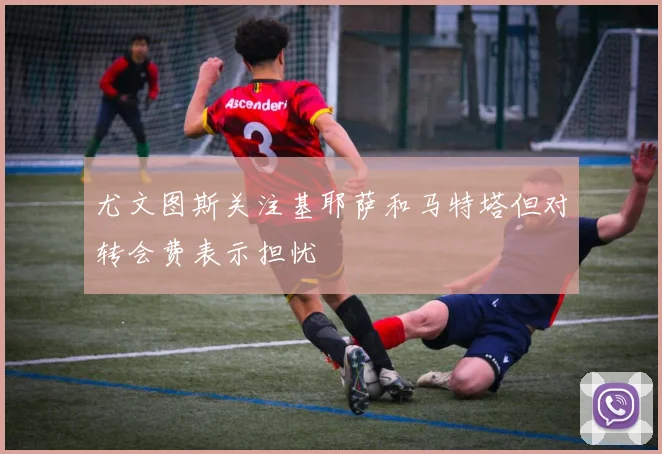 尤文图斯关注基耶萨和马特塔但对转会费表示担忧
