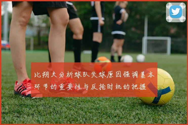 比朔夫分析球队失球原因强调基本环节的重要性与反抢时机的把握