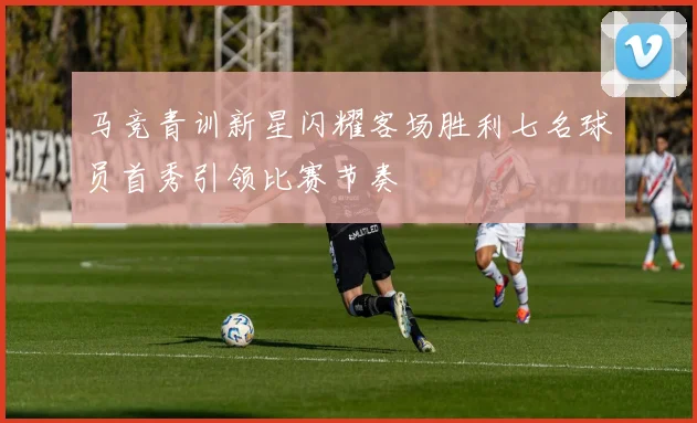 马竞青训新星闪耀客场胜利七名球员首秀引领比赛节奏