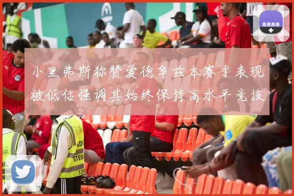 小里弗斯称赞爱德华兹本赛季表现被低估强调其始终保持高水平竞技状态