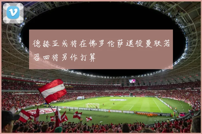德赫亚或将在佛罗伦萨退役曼联若召回将另作打算