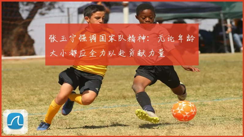 张玉宁强调国家队精神：无论年龄大小都应全力以赴贡献力量