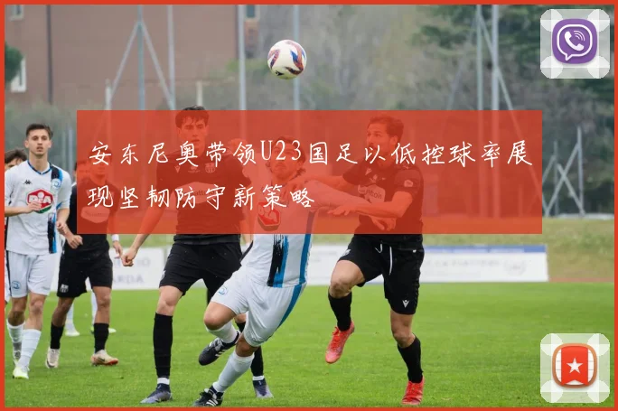 安东尼奥带领U23国足以低控球率展现坚韧防守新策略