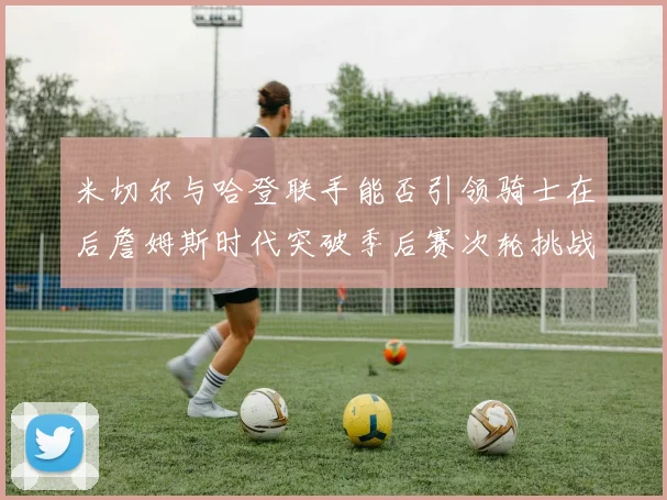 米切尔与哈登联手能否引领骑士在后詹姆斯时代突破季后赛次轮挑战
