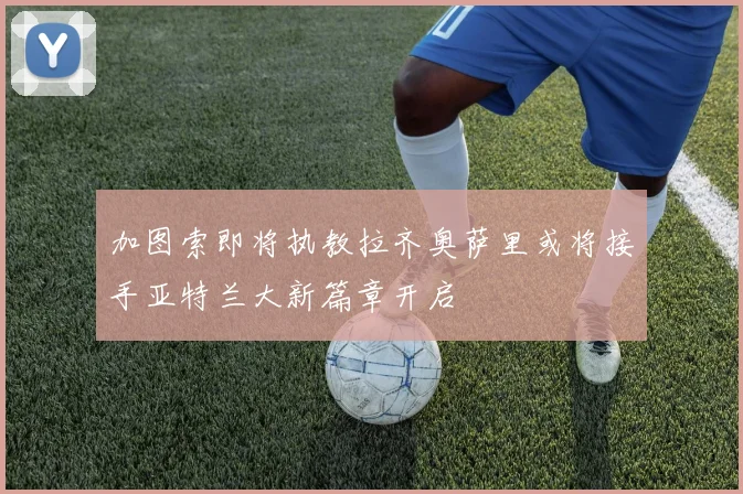 加图索即将执教拉齐奥萨里或将接手亚特兰大新篇章开启