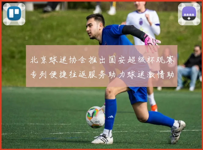 北京球迷协会推出国安超级杯观赛专列便捷往返服务助力球迷激情助阵