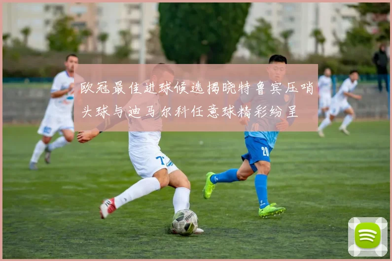 欧冠最佳进球候选揭晓特鲁宾压哨头球与迪马尔科任意球精彩纷呈