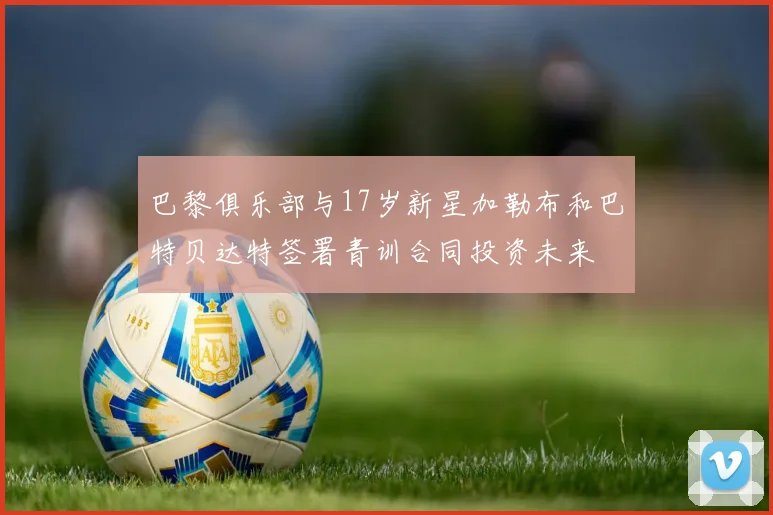 巴黎俱乐部与17岁新星加勒布和巴特贝达特签署青训合同投资未来