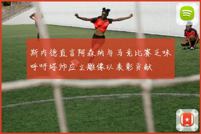 斯内德直言阿森纳与马竞比赛乏味呼吁塔帅应立雕像以表彰贡献