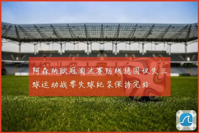 阿森纳欧冠淘汰赛防线稳固仅失三球运动战零失球纪录保持完好
