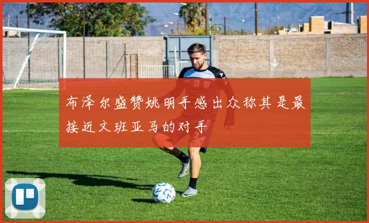 布泽尔盛赞姚明手感出众称其是最接近文班亚马的对手