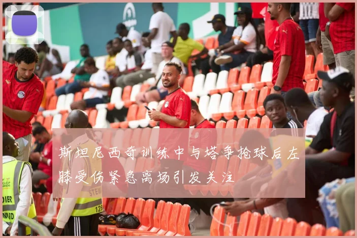 斯坦尼西奇训练中与塔争抢球后左膝受伤紧急离场引发关注