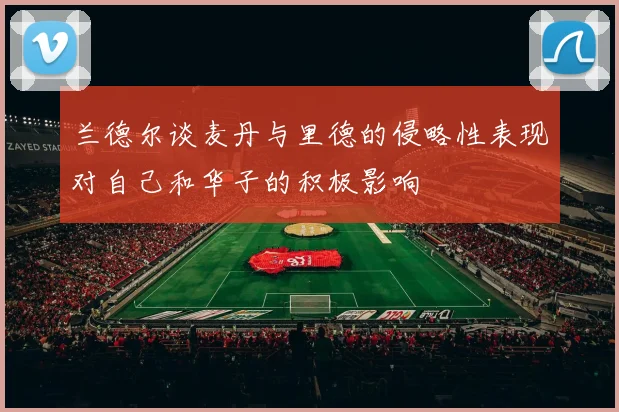 兰德尔谈麦丹与里德的侵略性表现对自己和华子的积极影响