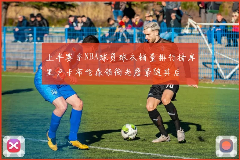上半赛季NBA球员球衣销量排行榜库里卢卡布伦森领衔老詹紧随其后