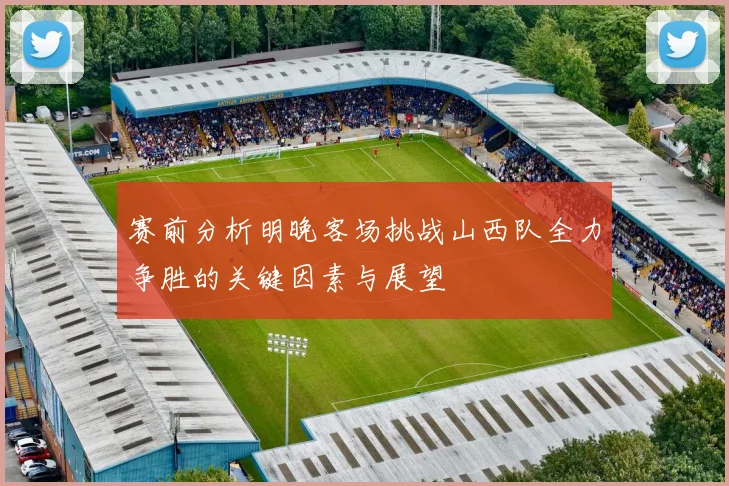 赛前分析明晚客场挑战山西队全力争胜的关键因素与展望