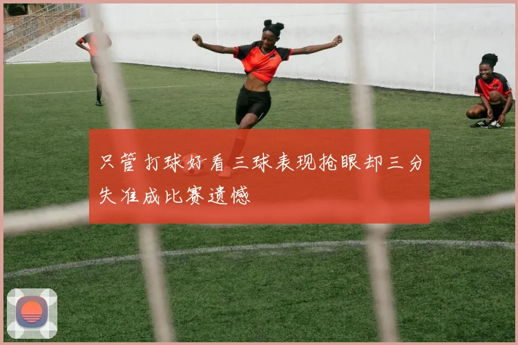 只管打球好看三球表现抢眼却三分失准成比赛遗憾