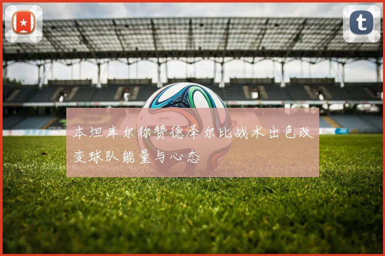 本坦库尔称赞德泽尔比战术出色改变球队能量与心态