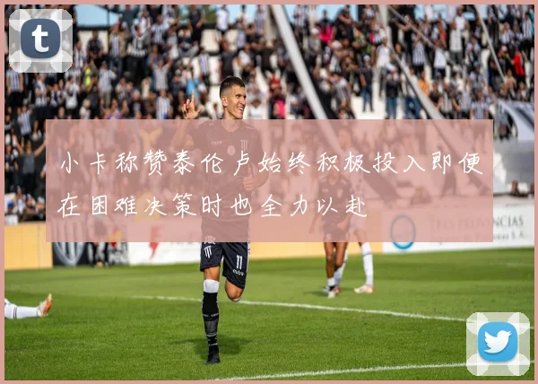 小卡称赞泰伦卢始终积极投入即便在困难决策时也全力以赴