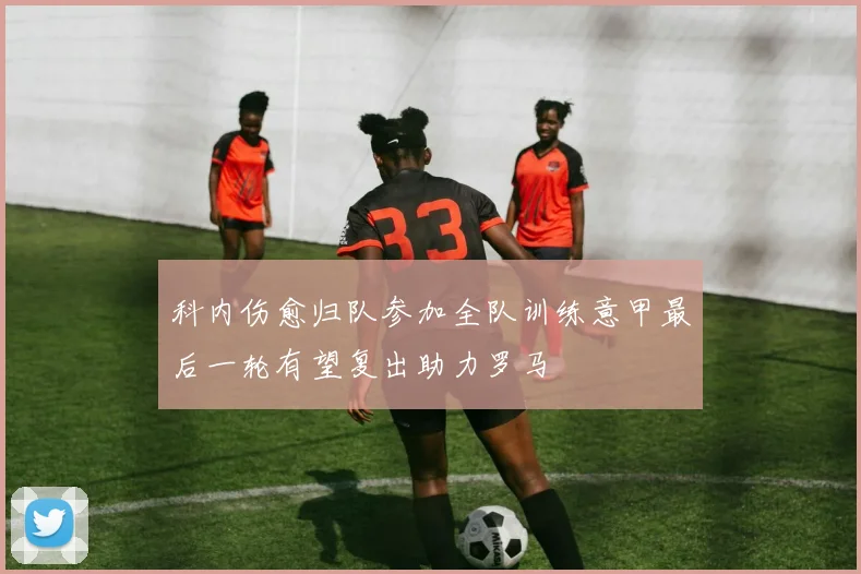 科内伤愈归队参加全队训练意甲最后一轮有望复出助力罗马