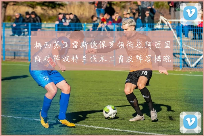 梅西苏亚雷斯德保罗领衔迈阿密国际对阵波特兰伐木工首发阵容揭晓