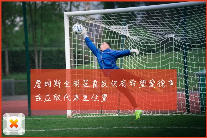 詹姆斯全明星首发仍有希望爱德华兹应取代库里位置