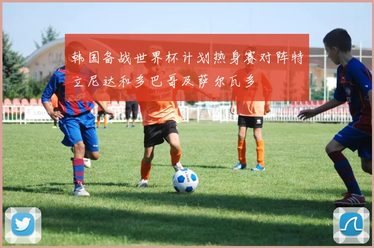 韩国备战世界杯计划热身赛对阵特立尼达和多巴哥及萨尔瓦多