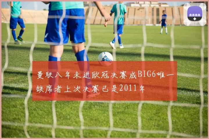 曼联八年未进欧冠决赛成BIG6唯一缺席者上次决赛已是2011年
