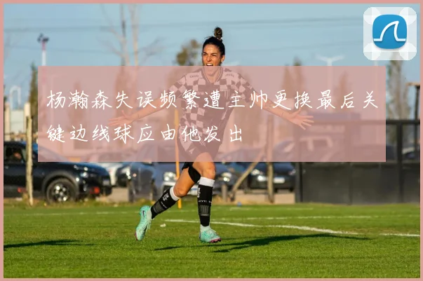 杨瀚森失误频繁遭主帅更换最后关键边线球应由他发出